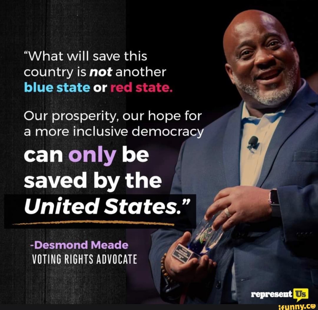 "What will save this a
country is not another
blue state or wes pe
Our prosperity, our hope for
a more inclusive democracy
can only be
saved by the
United States."
-Desmond Meade
VOTING RIGHTS ADVOCATE E.