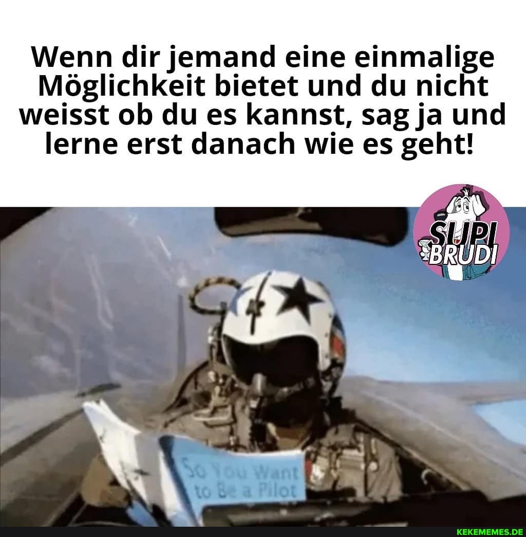 Wenn dir jemand eine einmalige
Möglichkeit bietet und du nicht weisst ob du es kannst, sag ja und lerne erst danach wie es geht!