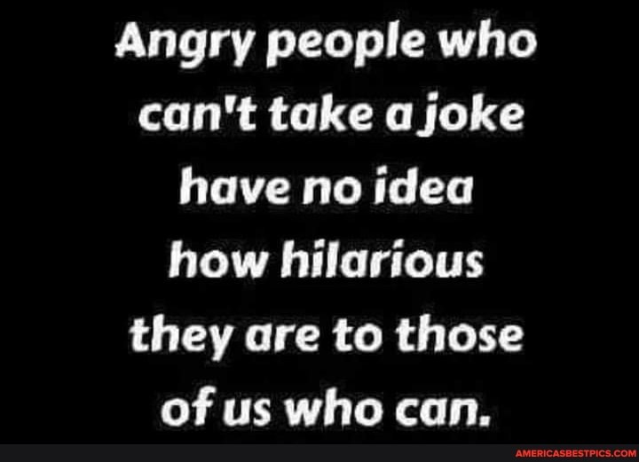 Angry people who can't take a joke have no idea how hilarious they are to those of us who can.