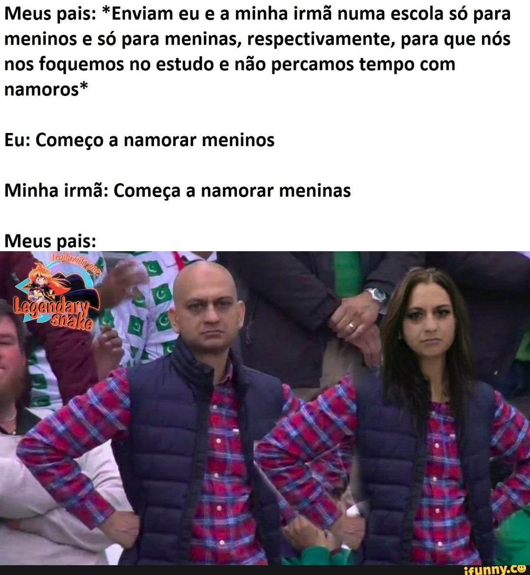 Meus pais: *Enviam eu e a minha irmã numa escola só para meninos e só para meninas, respectivamente, para que nós nos foquemos no estudo e não percamos tempo com namoros*
Eu: Começo a namorar meninos
Minha irmã: Começa a namorar meninas
Meus pais: