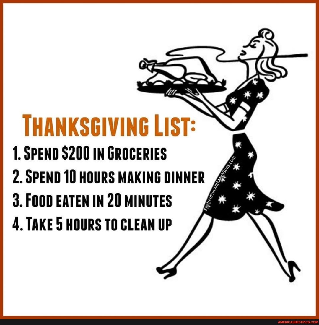 THANKSGIVING LIST:
1. SPEND $200 IN GROCERIES
2. SPEND 10 HOURS MAKING DINNER d. FOOD EATEN IN 20 MINUTES
4, TAKE 5 HOURS TO CLEAN UP