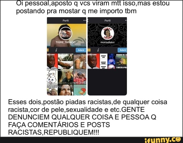 Oi pessoal,aposto q vcs viram mit Isso,mas estou
postando pra mostar q me importo tom
2
Esses dois,postão piadas racistas,de qualquer coisa
racista,cor de pele,sexualidade e etc.GENTE
DENUNCIEM QUALQUER COISA E PESSOA Q
FAÇA COMENTÁRIOS E POSTS
RACISTAS,REPUBLIQUEM!!!
