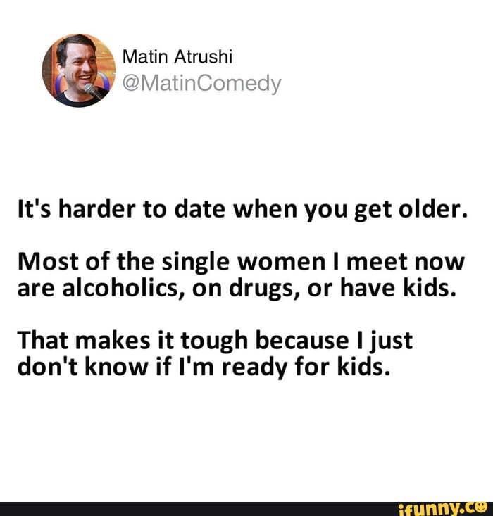 It's harder to date when you get older.
Most of the single women meet now are alcoholics, on drugs, or have kids.
That makes it tough because just don't know if I'm ready for kids.