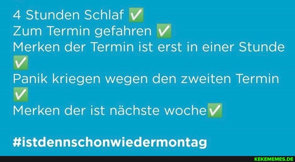 4 Stunden Schlaf
Zum Termin gefahren
Merken der Termin ist erst in einer Stunde
Panik kriegen wegen den zweiten Termin
Merken der ist nächste woche
#istdennschonwiedermontag