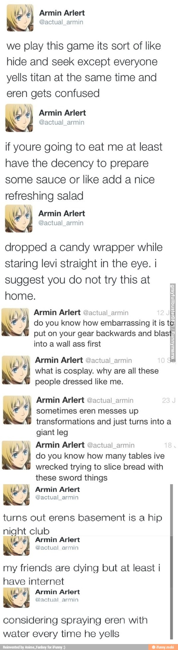 we play this game its sort of like
hide and seek except everyone
yells titan at the same time and
eren gets confused
if youre going to eat me at least
have the decency to prepare
some sauce or like add a nice
refreshing salad
dropped a candy wrapper while
staring levi straight in the eye. i
suggest you do not try this at
home.
E
Ww Armin Arlert @actual_armin
E
NE 4 do you know how embarrassing it is te)
put on your gear backwards and blast:
into a wall ass first