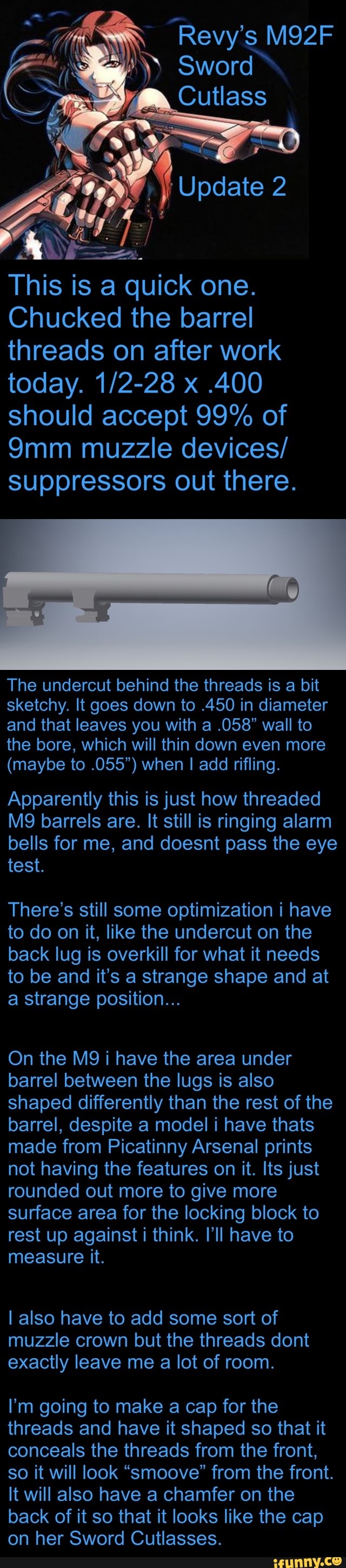 Sword
Cutlass
Update
This is a quick one.
Chucked the barrel threads on after work today. x .400 should accept 99% of muzzle devices/ suppressors out there.
The undercut behind the threads is a bit sketchy. It goes down to .450 in diameter and that leaves you with a .058" wall to the bore, which will thin down even more
(maybe to .055") when I add rifling.
Apparently this is just how threaded barrels are. It still is ringing alarm bells for me, and doesnt pass the eye test.
There's still some optimization i have to do on it, like the undercut on the back lug is overkill for what it needs to be and it's a strange shape and at a strange position...
On the i have the area under barrel between the lugs is also shaped differently than the rest of the barrel, despite a model i have thats made from Picatinny Arsenal prints not having the features on it. Its just rounded out more to give more surface area for the locking block to rest up against i think. I'll have to measure it.
I also have to add some sort of muzzle crown but the threads dont exactly leave me a lot of room.
I'm going to make a cap for the threads and have it shaped so that it conceals the threads from the front, so it will look "smoove" from the front.
It will also have a chamfer on the back of it so that it looks like the cap on her Sword Cutlasses.