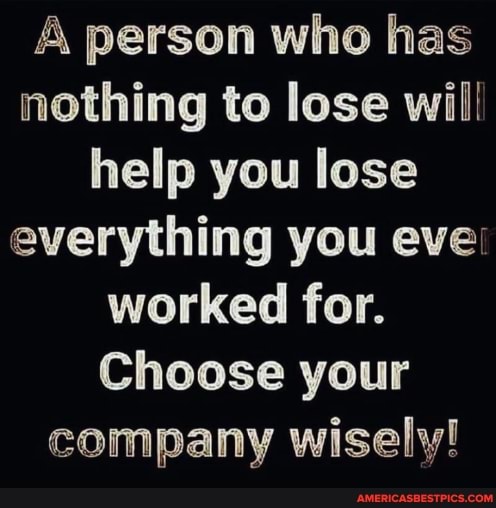 A person who has nothing to lose wii: help you lose everything you eve: worked for.
Choose your company wisely!