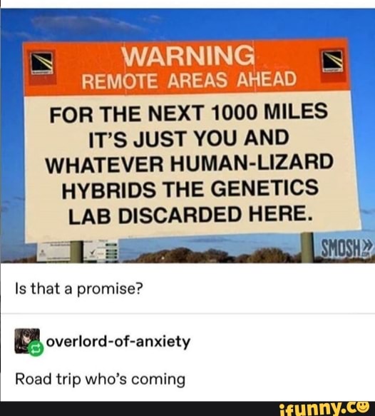 WARNING
REMOTE AREAS AHEAD
FOR THE NEXT 1000 MILES
IT'S JUST YOU AND
WHATEVER HUMAN-LIZARD
HYBRIDS THE GENETICS
Is that a promise?
A overiord-of-anxiety
Road trip who's coming