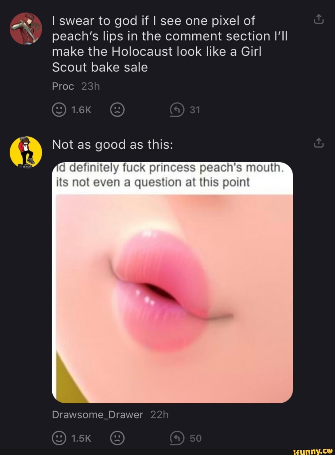 I swear to god if I see one pixel of peach's lips in the comment section I'll make the Holocaust look like a Girl
Scout bake sale
Proc
1.6K 31
Not as good as this:
d definitely fuck princess peach's mouth its not even a question at this point
Drawer
1.5K 50
