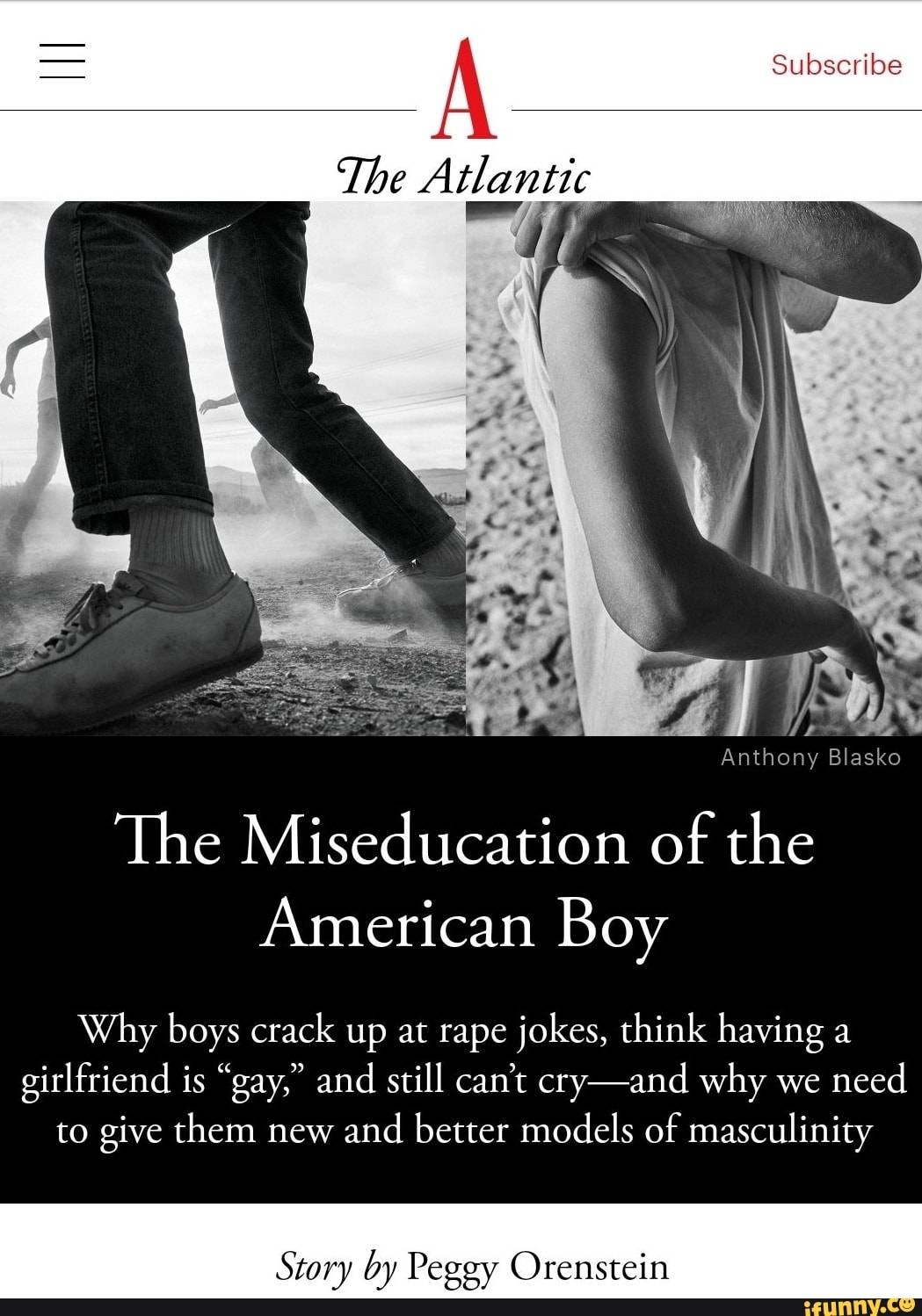 À
The Atlantic
Anthony Blasko
The Miseducation of the
American Boy
Why boys crack up at rape jokes, think having a
girlfriend is "gay," and
still can't cry-and why we
need
to give them new and
better models of masculinity
Story by Peggy Orenstein