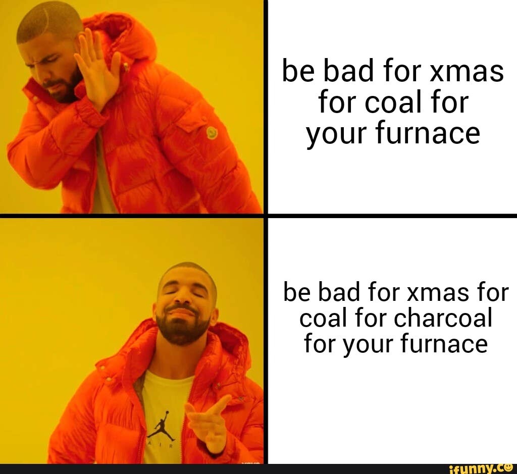 be bad for xmas for coal for your furnace
be bad for xmas for coal for charcoal for your furnace