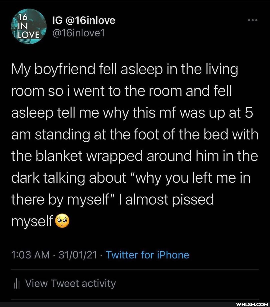 16
IG
LOVE @16inlovel
My boyfriend fell asleep in the living room so i went to the room and fell asleep tell me why this mf was up at 5 am standing at the foot of the bed with the blanket wrapped around him in the dark talking about "why you left me in there by myself" I almost pissed myself
AM - - Twitter for iPhone
II View Tweet activity