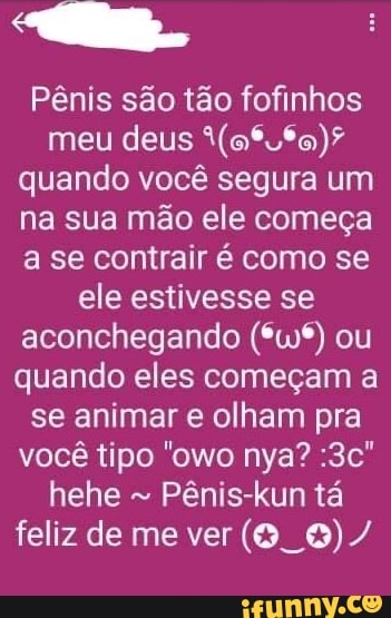 Pênis são tão fofinhos meu deus quando você segura um na sua mão ele começa a se contrair é como se ele estivesse se aconchegando (*wº*) ou quando eles começam a se animar e olham pra você tipo "owo nya? hehe Pênis-kun tá feliz de me ver