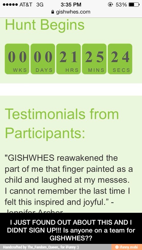 A gishwhes.com
0000212524
WKS DAYS HRS MINS SECS
"GISHWHES reawakened the
part of me that finger painted as a
child and laughed at my messes.
I cannot remember the last time I
felt this inspired and joyful." I JUST FOUND OUT ABOUT THIS AND I
DIDNT SIGN UP!!! Is anyone on a team for - I JUST FOUND OUT ABOUT THIS AND I DIDNT SIGN UP!!! Is anyone on a team for GISHWHES??
