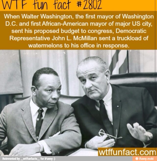 0
When Walter Washington, the first mayor of Washington
D.C. and first African-American mayor of major US city,
sent his proposed budget to congress, Democratic
Representative John L. McMillan sent a truckload of
watermelons to his office in response.