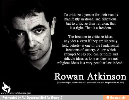 To criticize a person for their race is
manifestly irrational and ridiculous,
but to criticize their religion, that
is a right. That is a freedom.
'The freedom to criticize ideas,
any ideas- even
if they are
sincerely
held beliefs- is one of the fundamental
freedoms of society. A law which
attempts to say you can criticize and
religious ideas is a very peculiar law indeed.
Rowan Atkinson