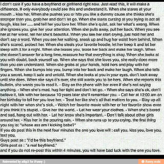 don't care if you have a boyfriend or girifriend right now. Just read this, it wil make a
différence. It only everybody could ses this and understand It. When she stares at your
mouth kiss her. When she pushes you or hits you like a dummy cause she thinks she's
stronger than you, grab her and don't let go. When sho starts cursing ot you trying to act al)
and tell her you lave her. When she's quiet, ask her what's wrong. When
she ignores you, give her your attention. When she pulls away, pull her back. When you ses
her at her worst, tell nor she's beautiful. Yhen you See her stant crying, just hold her and
don't say a word. When you see her walking, snoak up and hug hor waist from behind. Whon
she's scared, protect her, When she steals your favorite hoodie, let her keep it and lot her
steep with It for a night. When she teases you, toase her back and make her laugh. When
she doesn't answer for a Jong time, reassure hor that everything is okay. When she looks at
you with doubt, back yourself up. When she says that she loves you, she really does more
than you can understand. When sho grabs at your hands, hold hers and play with hor
fingors. When she bumps into you, bump into hor back and make her laugh. Whon sho tells
you a secret, keep it sale and untold. When she looks at you in your eyes, don'L look away
until she does. When she says it's over, she still wants you to be hers. When she reports this
bullotin, sho wants you to read It.
Stay on tho phone with hor even if she's not saying
anything. When she's mad. hug her tight and don't let go. When she says she's ok. don't
baliovo it. talk with her because 10 years later she'll remombor you. Call hor at 12:00 am on
her birthday to toll her you love her.
Treat her like sho's all that matters to you. Slay up all
night with her when she's sick. Watch her favorite movie with her or her favorite show even
if you think It's stupid. Give her tho wor'd. Lot her wear your clothes. When sho's bored
and sad, hang out with her. Let hor. know sho's important. Don't talk about other girs
around her, Kiss her in the pouring rain. When she runs up to you crying, the firs! thing
you say is: "whose ass am I kicking babe?"
Il you do post this in the next four minutes the one you love vill: call you, kiss'you, love you,
text you.
Guys post ns
"I'd bo this boyfriend."
Girls post as "a real boyfriend."
and if you do not re-post this within 4 minutes. you will have bad luck with the one you love.