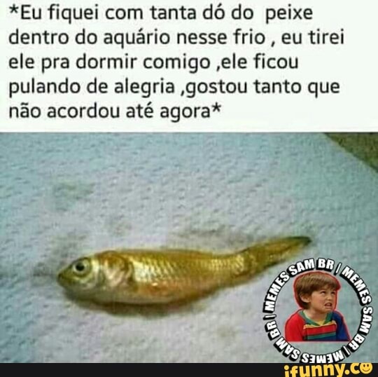 *Eu fiquei com tanta dó do peixe
dentro do aquário nesse frio
eu tirei
ele pra dormir comigo ,ele ficou
pulando de alegria gostou tanto que
não acordou até agora*
