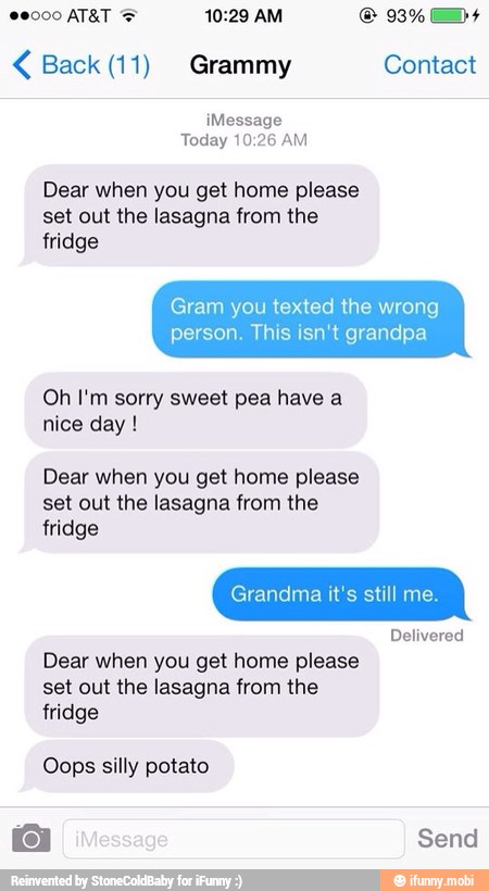 Back (11) Grammy Contact
¡Message
Today 10:26 AM
Dear when you get home please
set out the lasagna from the
fridge
Gram you texted the wrong
person. This isn't grandpa
Oh I'm sorry sweet pea have a
nice day Dear when you get home please
set out the lasagna from the
fridge
Delivered
Dear when you get home please
set out the lasagna from the
fridge
Oops silly potato