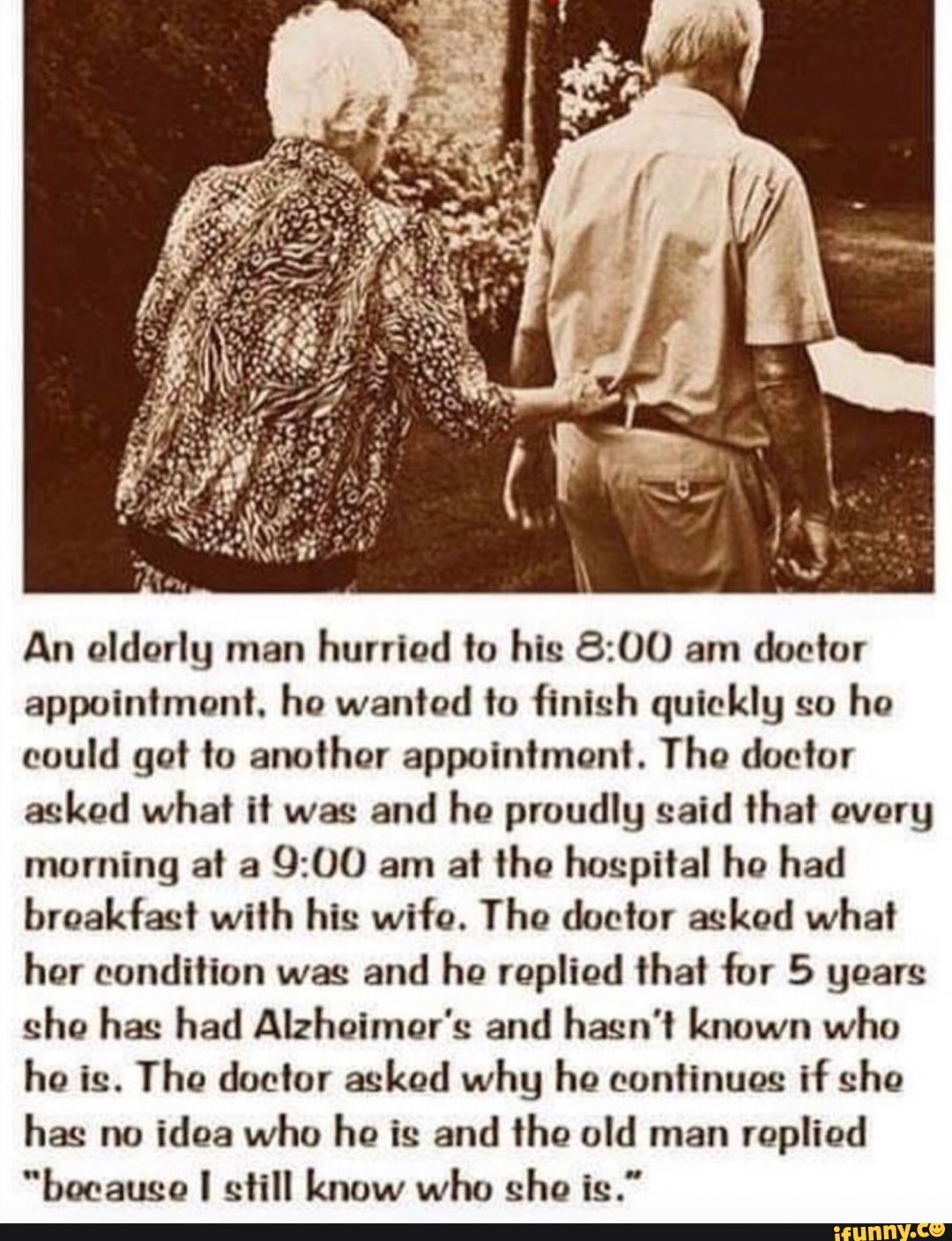 An oldorly man
hurried to his 8:00 am
doctor
appointment, ho wanted to finish quickly so
he
could got to another appointment. The doctor
asked what it was
and he proudly said that every
morning at a
9:00 am at the hospital he had
breakfast with his wife. The doctor asked what
her condition was
and he replied that for 5 years
she has had Alzheimer's and hasn't known who
he is. The doctor asked why he continues if she
has no
idea who he is and the old man
replied
"because I still know who sho is."