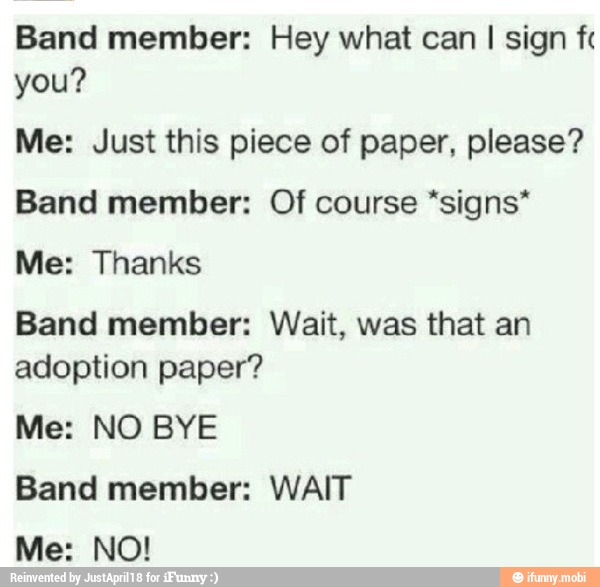 Band member: Hey what can
I sign fc
you?
Me: Just this piece of paper, please?
Band member: Of course *signs*
Me: Thanks
Band member: Wait, was that an
adoption paper?
Me: NO BYE
Band member: WAIT