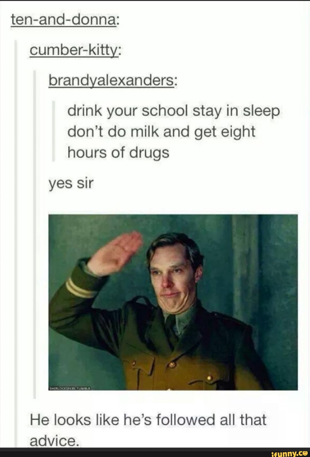 ten-and-donna:
cumber-kitty: brandyalexanders:
drink your school stay in sleep don't do milk and get eight hours of drugs
yes sir
He looks like he's followed all that advice.