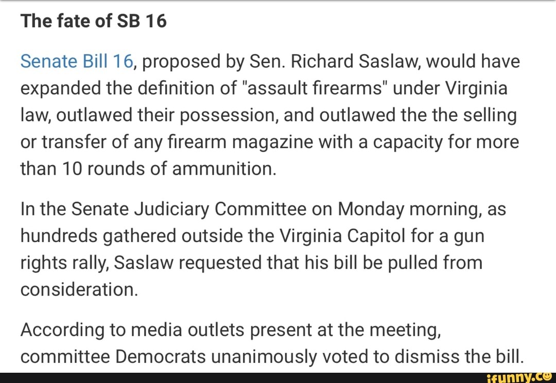16
Senate Bill 16, proposed by Sen. Richard Saslaw, would have
expanded the definition of "assault firearms" under Virginia
law, outlawed their possession, and outlawed the the selling
or transfer of any firearm magazine with a capacity for more
than 10 rounds of ammunition.
In the Senate Judiciary Committee on Monday morning, as
hundreds gathered outside the Virginia Capitol for a gun
rights rally, Saslaw requested that his bill be pulled from
consideration.
According to media outlets present at the meeting,
committee Democrats unanimously voted to dismiss the bill.