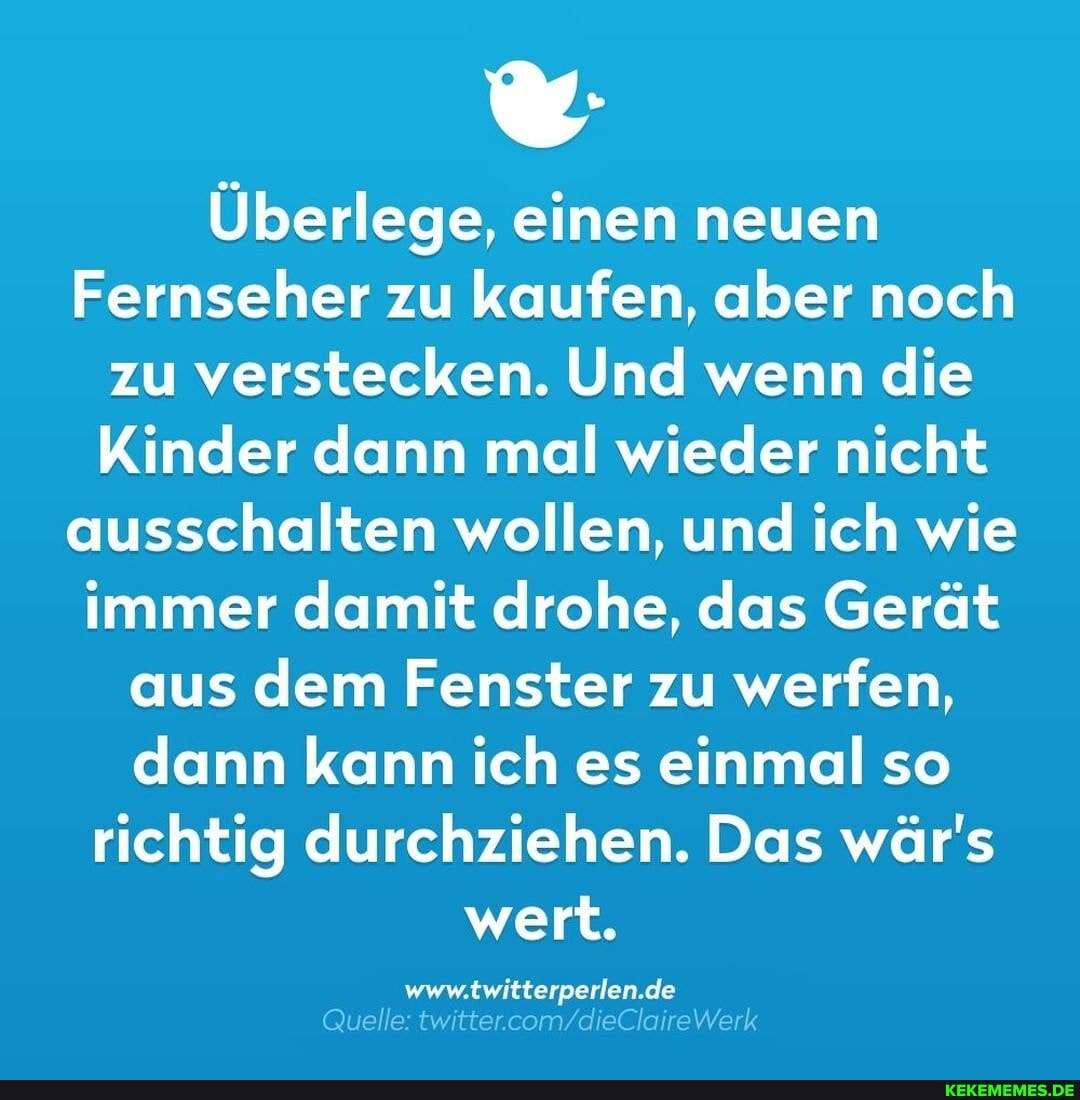 Überlege, einen neuen
Fernseher zu kaufen, aber noch zu verstecken. Und wenn die
Kinder dann mal wieder nicht ausschalten wollen, und ich wie immer damit drohe, das Gerät aus dem Fenster zu werfen, dann kann ich es einmal so richtig durchziehen. Das wär's wert.
Je
Quelle: