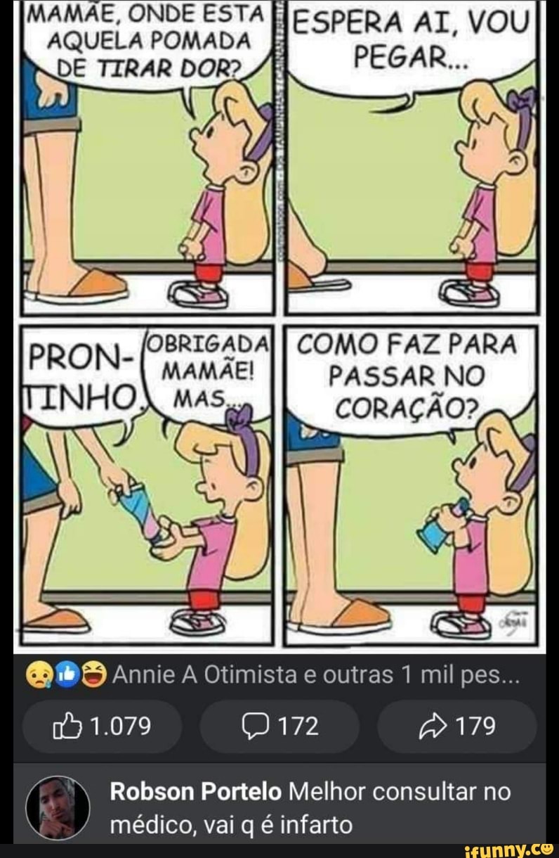 MAMAE, ONDE ESTA AQUELA POMADA ESPERA AI, VOU II
TIRAR DOR?
PRON-
OBRIGADA MAMAE!
MAS,
COMO FAZ PARA PASSAR NO CORAÇÃO?
Annie Otimista e outras 1 mil pes...
179
1.079
Robson Portelo Melhor consultar no
/ médico, vai q é infarto