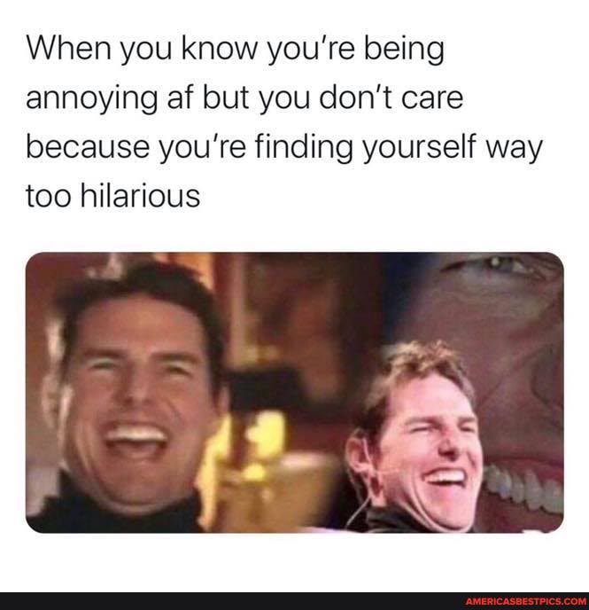 When you know you're being annoying af but you don't care because you're finding yourself way too hilarious