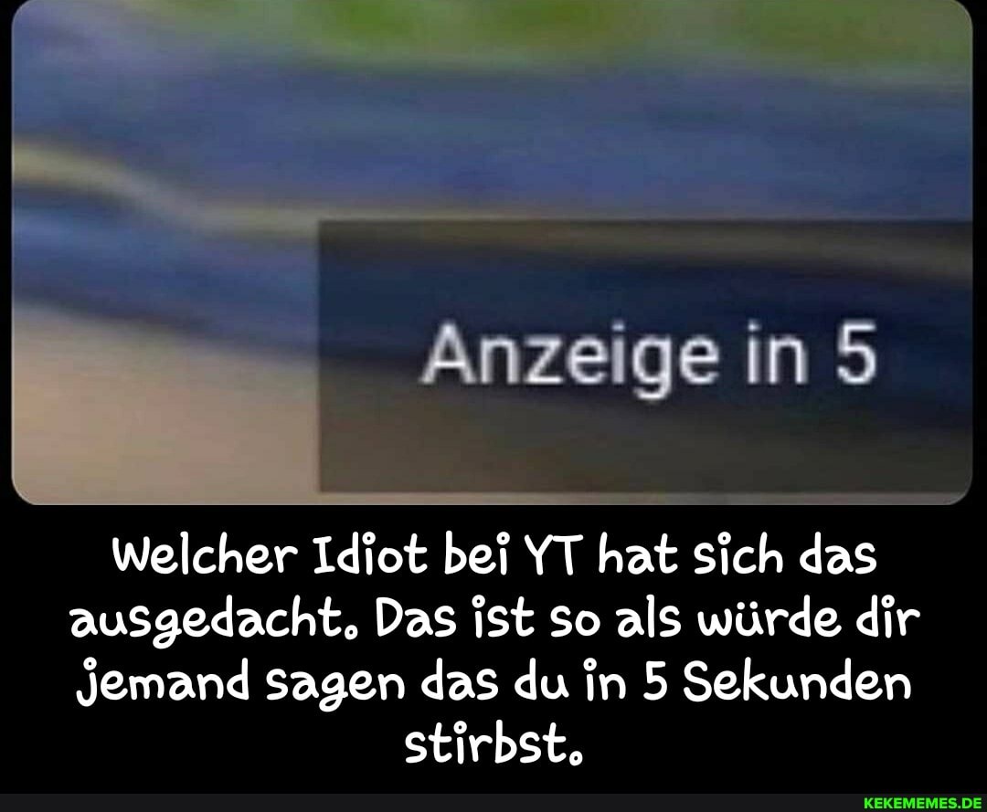 Anzeige in
welcher Idiot bei YT hat sich das ausgedacht, Das ist so als würde dir
Jemand sagen das du in 5 Sekunden stirbst. - Welcher Idiot bei YT hat sich das ausgedacht. Das ist so als würde dir jemand sagen das du in 5 Sekunden stirbst.