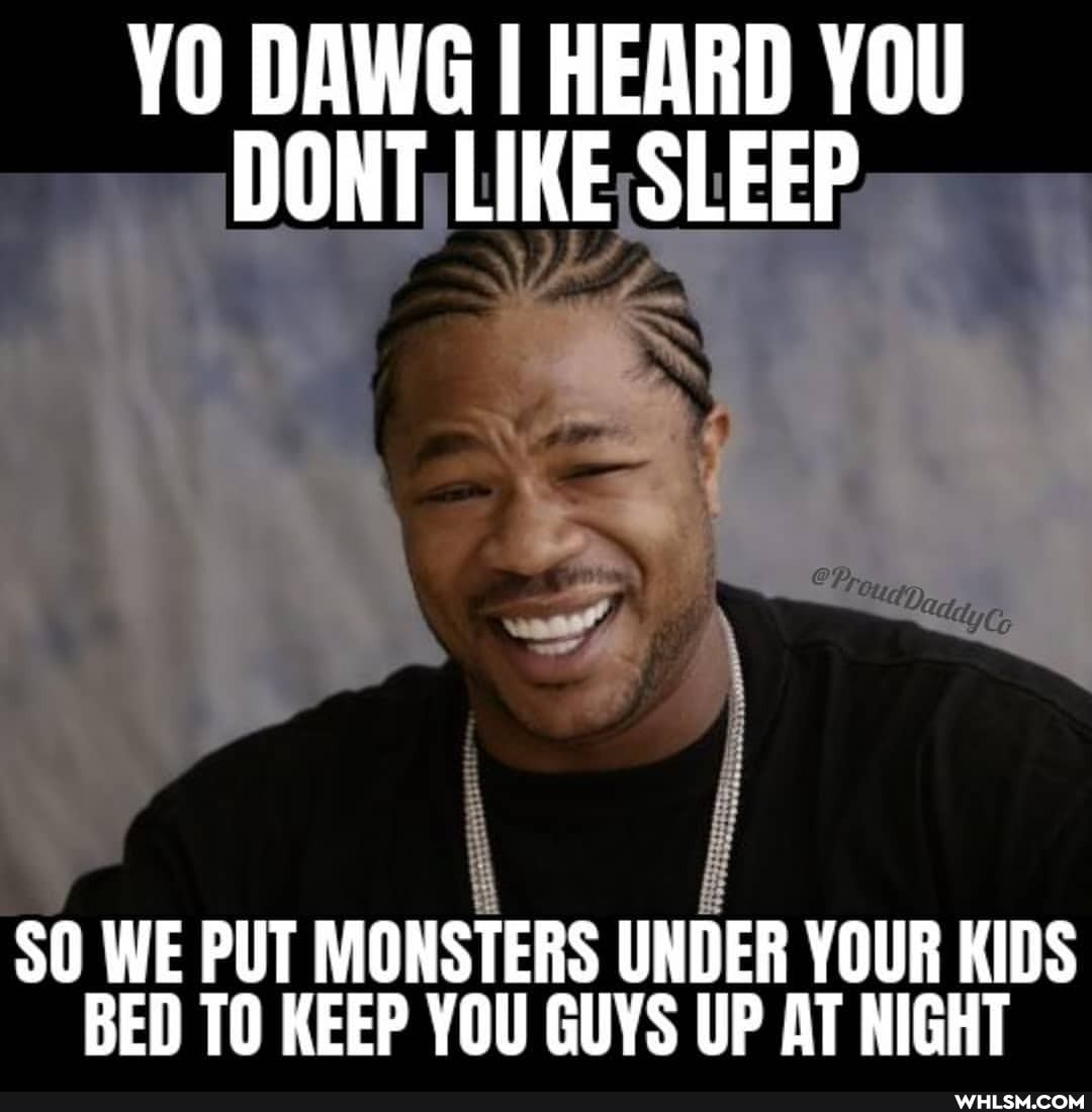 YO DAWG I HEARD YOU DONT LIKE SLEEP
SO WE PUT MONSTERS UNDER YOUR KIDS BED TO KEEP YOU GUYS UP AT NIGHT
