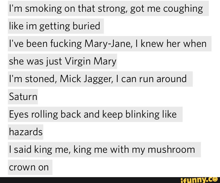 I'm smoking on
that strong, got me
coughing
like im getting buried
I've been fucking Mary-Jane, I knew her When
she was just Virgin Mary
I'm stoned, Mick Jagger, I can run
around
Saturn
Eyes rolling back and keep blinking like
hazards
Isaid king me, king me
with my mushroom