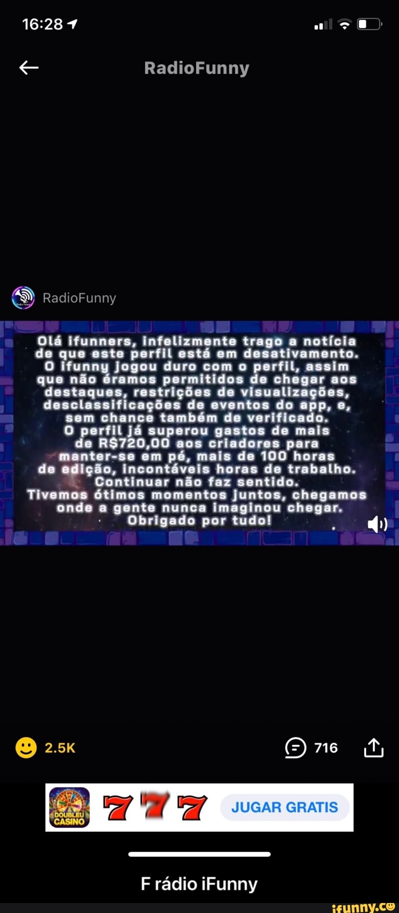 RadioFunny
RadioFunny
Olá ifunners, infelizmente trago a notícia de que este perfil está em desativamento.
funny jogou duro com o perfil, assim que não éramos permitidos de chegar aos destaques, restrições de visualizações, desclassificações de eventos do app, e, sem chance também de verificado.
O perfil já superou gastos de mais e aos criadores para manter-se em pé, mais de 100 horas de edição, incontáveis Continuar não horas faz de trabalho. sentido.
Continuar não faz sentido.
Tivemos ótimos momentos juntos, chegamos onde a gente nunca imaginou chegar.
Obrigado por tudo!
O 716
JUGAR GRATIS
F rádio iFunny - F rádio iFunny