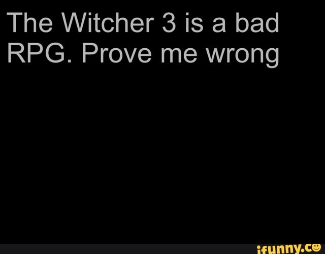 The Witcher 3 is a bad
RPG. Prove me wrong