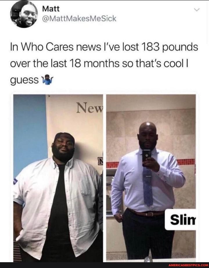 yp ck
Matt
In Who Cares news I've lost 183 pounds over the last 18 months so that's cool I guess