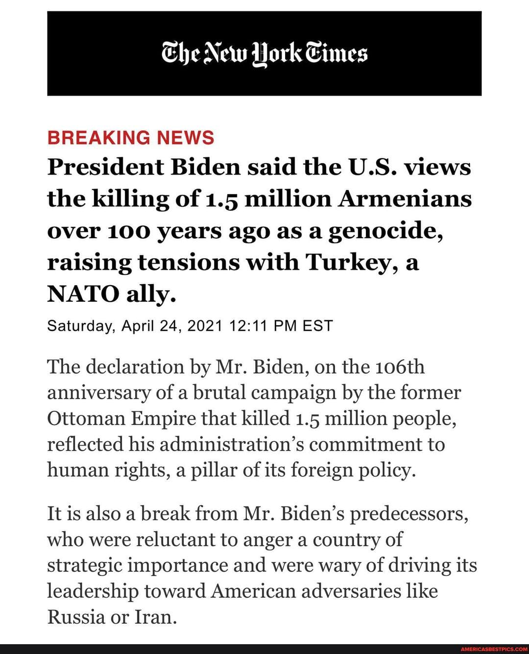 Che New ork Cimes
BREAKING NEWS
President Biden said the US. views the killing of 1.5 million Armenians
Over 100 years ago as a genocide, raising tensions with Turkey, a
NATO ally.
Saturday, April 24, 2021 PM EST
The declaration by Mr. Biden, on the 106th anniversary of a brutal campaign by the former
Ottoman Empire that killed 1.5 million people, reflected his administration's commitment to human rights, a pillar of its foreign policy.
It is also a break from Mr. Biden's predecessors, who were reluctant to anger a country of strategic importance and were wary of driving its leadership toward American adversaries like
Russia or Iran.