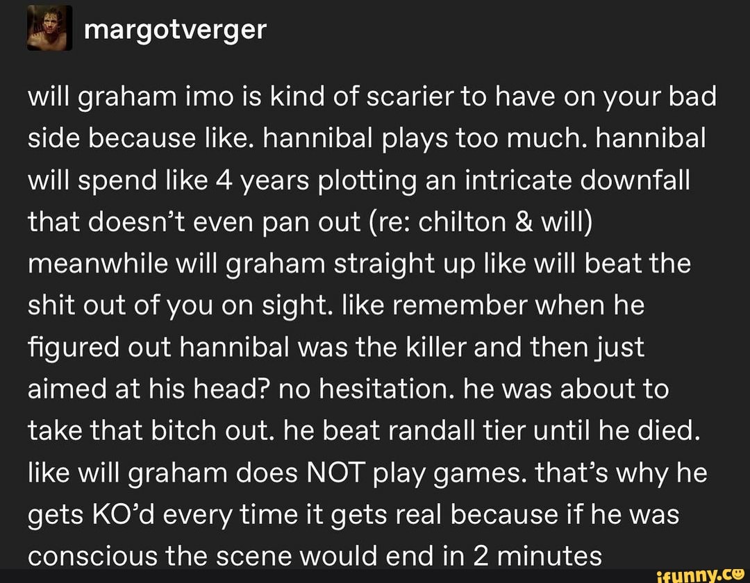 mMargotverger
will graham imo is kind of scarier to have on your bad side because like. hannibal plays too much. hannibal will spend like 4 years plotting an intricate downfall that doesn't even pan out (re: chilton & will) meanwhile will graham straight up like will beat the shit out of you on sight. like remember when he figured out hannibal was the killer and then just aimed at his head? no hesitation. he was about to take that bitch out. he beat randall tier until he died.
like will graham does NOT play games. that's why he gets KO'd every time it gets real because if he was conscious the scene would end in 2 minutes