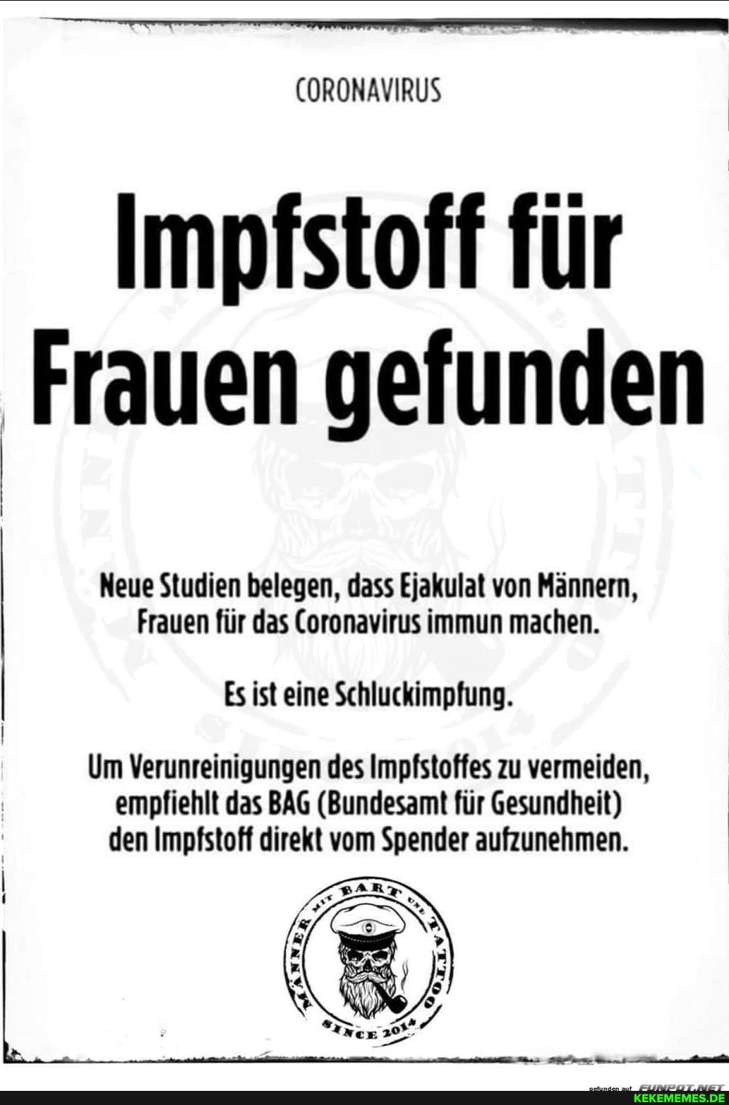 CORONAVIRUS
Impfstoff für
Frauen gefunden
Neue Studien belegen, dass Ejakulat von Männern,
Frauen für das Coronavirus immun machen.
Es ist eine Schluckimpfung.
Um Verunreinigungen des Impfstoffes zu vermeiden, empfiehlt das BAG (Bundesamt für Gesundheit) den Impfstoff direkt vom Spender aufzunehmen.