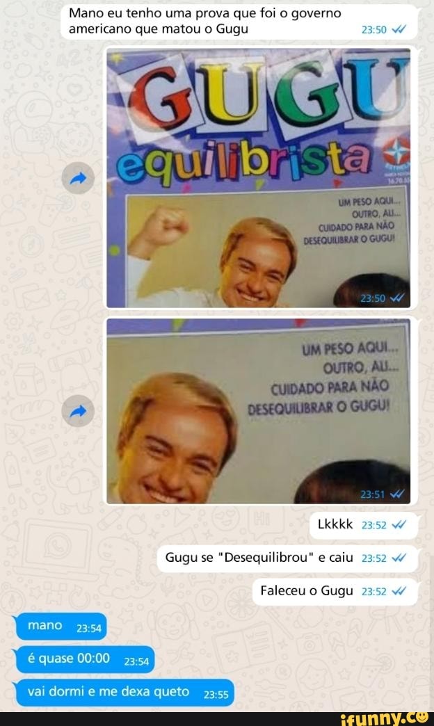 Mano eu tenho uma prova que foi o governo
americano que matou o Gugu 23:50
[ENS RETA
Gugu se
"Desequilibrou" e caiu 23:52 4
Gugu