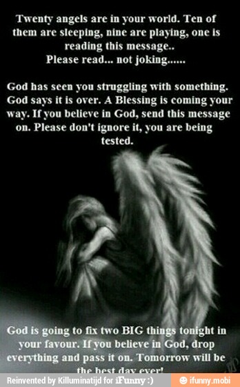 y
angels are in your world. Ten of
them are sleeping, nine are playing, one is
reading this messag
Please read... not joking...
God has seen you struggling with something.
God says it is over. A Blessing is coming your
way. If you believe in God, send this message
on. Please don't ignore it, you are being
tested.