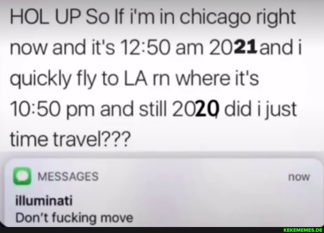 HOL UP So If i'm in chicago right now and it's am 2021 and quickly fly to LA rn where it's pm and still 2020 did i just time travel???
MESSAGES
illuminati
I Don't fucking move