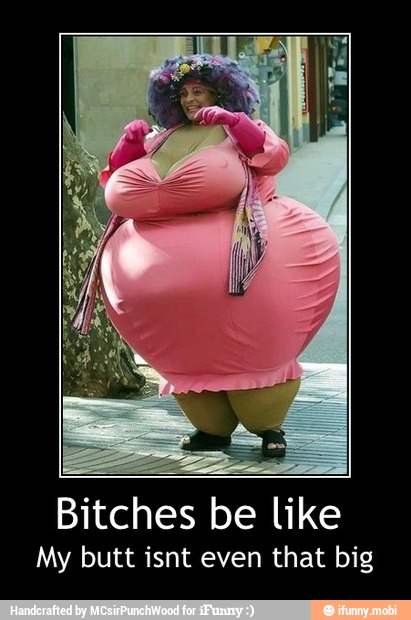 Bitches be like
My butt isnt even that big - Bitches be like
My butt isnt even that big