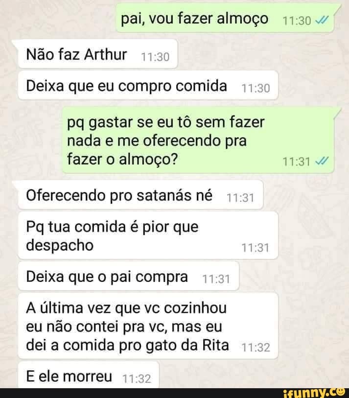 pai, vou fazer almoço
Não faz Arthur
Deixa que eu compro comida
pq gastar se eu tô sem fazer
nada e me oferecendo pra
fazer o almoço? 11:31 4/
Oferecendo pro satanás né
Pq tua comida é pior que
despacho
Deixa que o pai compra
A última vez que vc cozinhou
eu não contei pra vc, mas eu
dei a comida pro gato da Rita 11:53:
E ele morreu 11:32