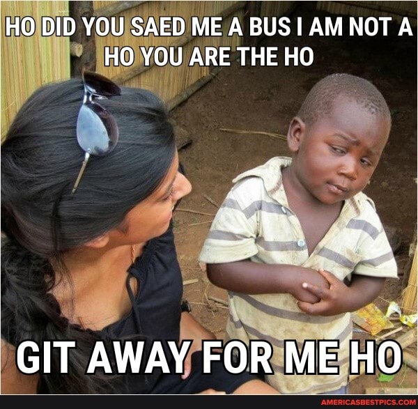HO DID YOU SAED ME A BUS AM NOT HO YOU ARE THE HO
GIT AWAY FOR ME HO