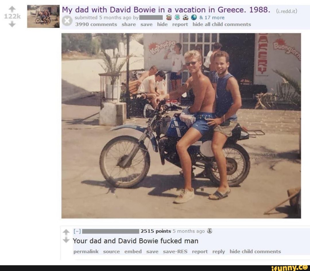 My dad with David Bowie in a vacation in Greece. 1988.
submitted 5 months ago by @ & 17 more
3990 comments share save hide report hide all child comments
2515 points 5 months ago
Your dad and David Bowie fucked man
permalink source embed save Save RES report reply hide child comments