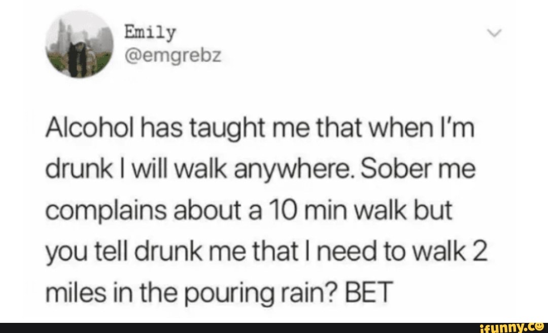 Alcohol has taught me that when I'm
drunk I will walk anywhere. Sober me
complains about a 10 min walk but
you tell drunk me that I need to walk 2
miles in the pouring rain? BET