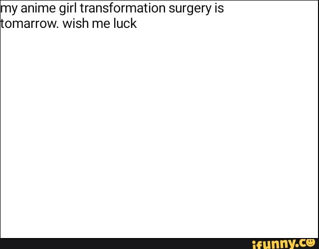 my anime girl transformation surgery is
omarrow. wish me luck