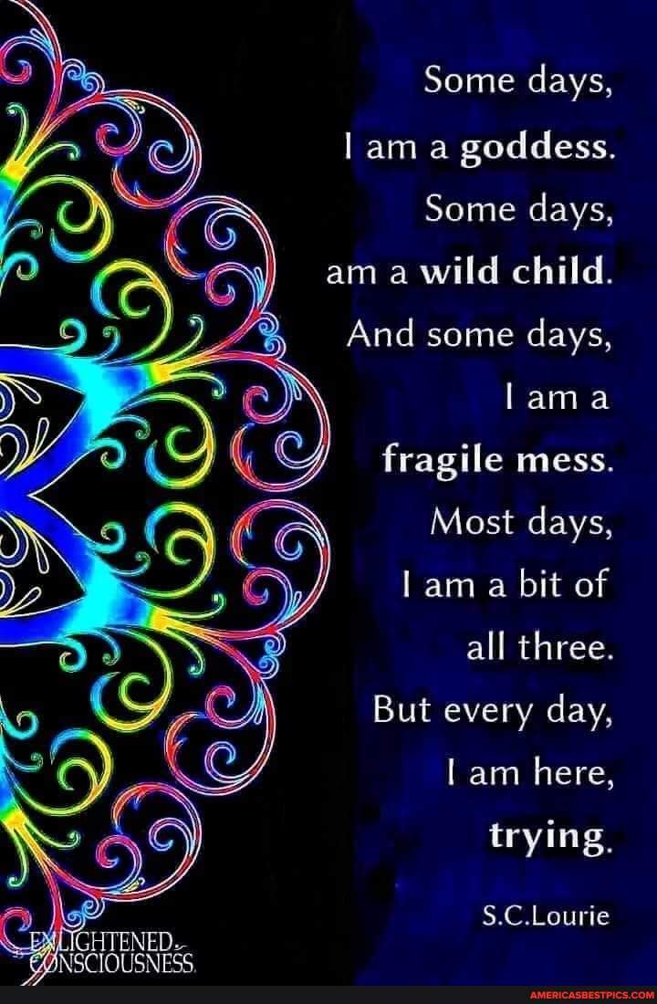 Some days, am a goddess.
Some days,
am a wild child.
And some days, lama
fragile mess.
Most days, am a bit of
all three.
But every day, am here, trying,
S.C.Lourie