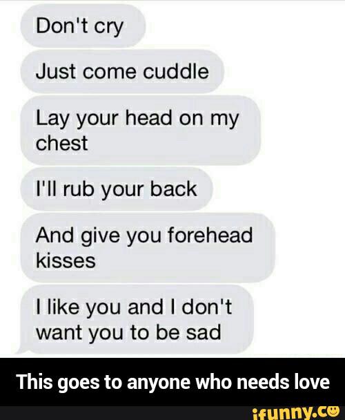 Just come cuddle
Lay your head on my
chest
I‘II rub your back
And give you forehead
kisses
Ilike you and I don‘t
want you to be sad
This goes to anyone who needs love - This goes to anyone who needs love